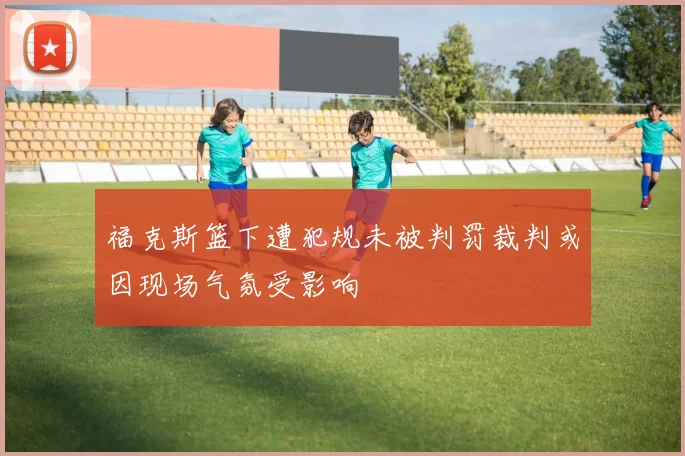 福克斯篮下遭犯规未被判罚裁判或因现场气氛受影响