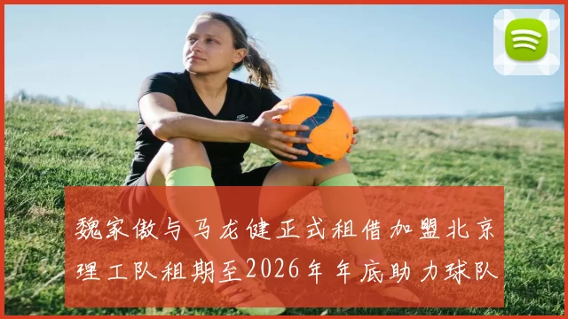魏家傲与马龙健正式租借加盟北京理工队租期至2026年年底助力球队发展