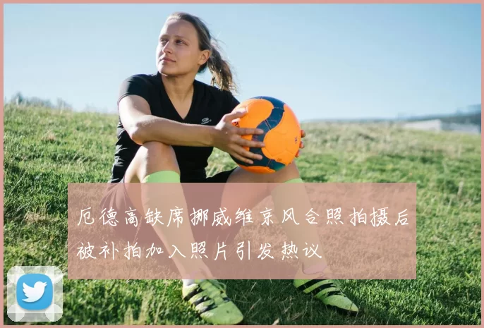 厄德高缺席挪威维京风合照拍摄后被补拍加入照片引发热议