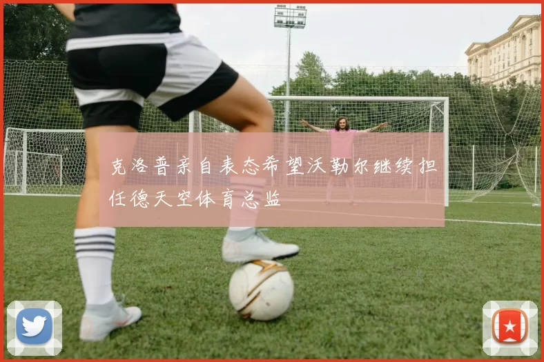 克洛普亲自表态希望沃勒尔继续担任德天空体育总监